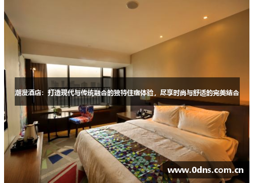 潮漫酒店：打造现代与传统融合的独特住宿体验，尽享时尚与舒适的完美结合